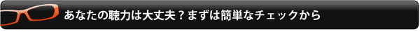 あなたの聴力は大丈夫？まずは簡単なチェックから